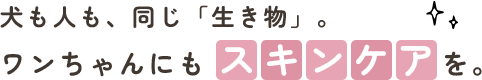 犬も人も、同じ「生き物」。ワンちゃんにもスキンケアを。